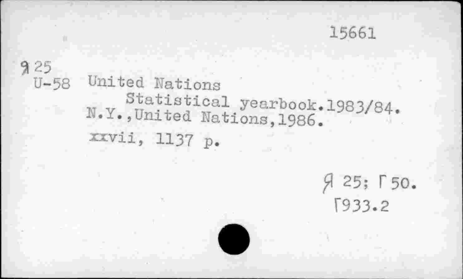 ﻿15661
Я 25
U-58 United Nations
та v S^a^s^ical yearbook. 1983/84.
N.Y.,United Nations,1986. xxvii, 1137 p.
Я 25; Г 50.
Г933.2